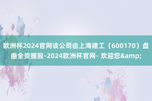 欧洲杯2024官网该公司由上海建工（600170）盘曲全资握股-2024欧洲杯官网- 欢迎您&