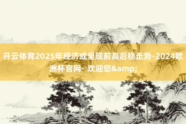 开云体育2025年经济或呈现前高后稳走势-2024欧洲杯官网- 欢迎您&