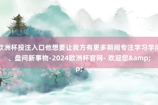 欧洲杯投注入口他想要让我方有更多期间专注学习学问、盘问新事物-2024欧洲杯官网- 欢迎您&