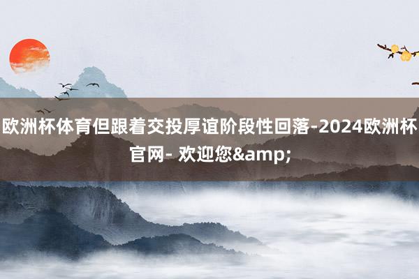 欧洲杯体育但跟着交投厚谊阶段性回落-2024欧洲杯官网- 欢迎您&