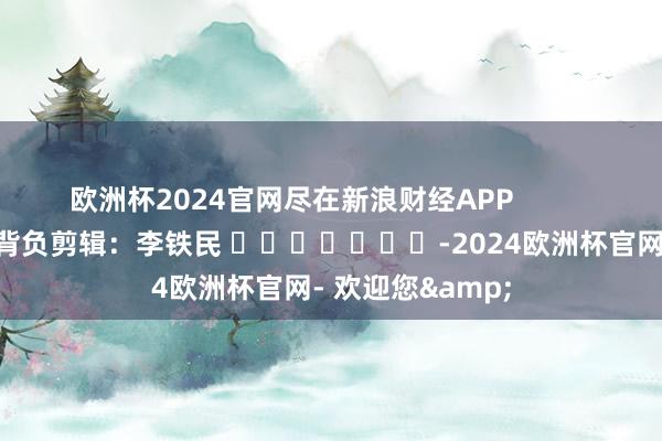 欧洲杯2024官网尽在新浪财经APP            						背负剪辑：李铁民 							-2024欧洲杯官网- 欢迎您&