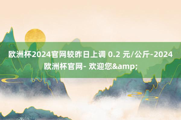 欧洲杯2024官网较昨日上调 0.2 元/公斤-2024欧洲杯官网- 欢迎您&