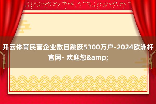 开云体育民营企业数目跳跃5300万户-2024欧洲杯官网- 欢迎您&