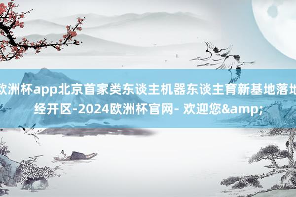 欧洲杯app北京首家类东谈主机器东谈主育新基地落地经开区-2024欧洲杯官网- 欢迎您&