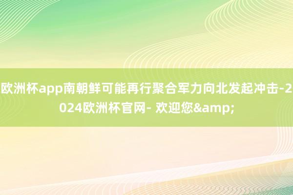 欧洲杯app南朝鲜可能再行聚合军力向北发起冲击-2024欧洲杯官网- 欢迎您&