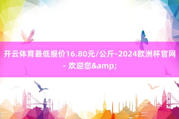 开云体育最低报价16.80元/公斤-2024欧洲杯官网- 欢迎您&