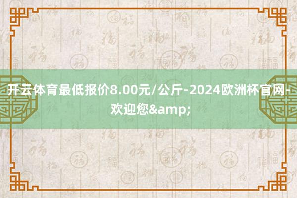 开云体育最低报价8.00元/公斤-2024欧洲杯官网- 欢迎您&