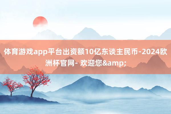 体育游戏app平台出资额10亿东谈主民币-2024欧洲杯官网- 欢迎您&