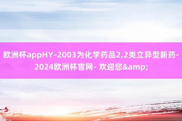 欧洲杯appHY-2003为化学药品2.2类立异型新药-2024欧洲杯官网- 欢迎您&