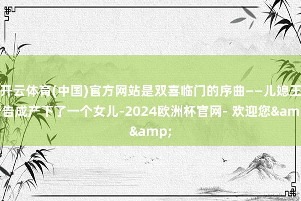 开云体育(中国)官方网站是双喜临门的序曲——儿媳王芳告成产下了一个女儿-2024欧洲杯官网- 欢迎您&