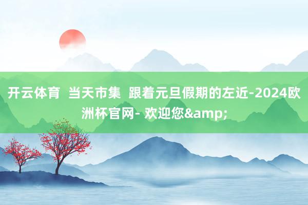 开云体育  当天市集  跟着元旦假期的左近-2024欧洲杯官网- 欢迎您&