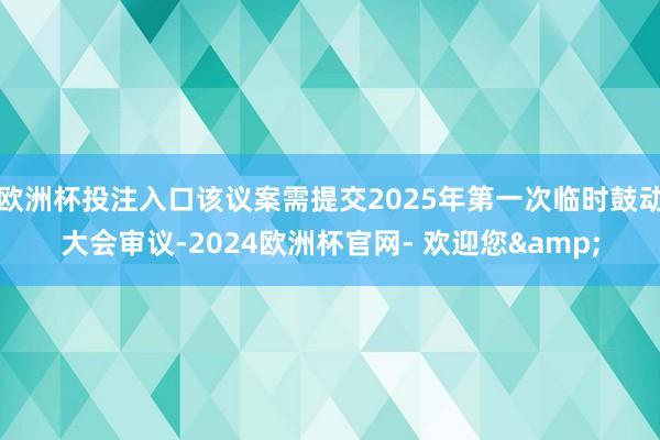 欧洲杯投注入口该议案需提交2025年第一次临时鼓动大会审议-2024欧洲杯官网- 欢迎您&