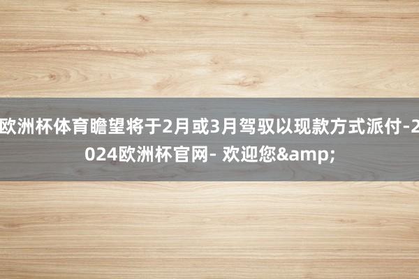 欧洲杯体育瞻望将于2月或3月驾驭以现款方式派付-2024欧洲杯官网- 欢迎您&