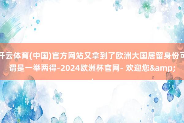 开云体育(中国)官方网站又拿到了欧洲大国居留身份可谓是一举两得-2024欧洲杯官网- 欢迎您&