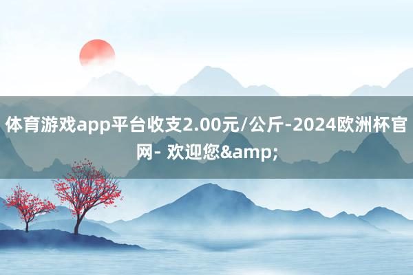 体育游戏app平台收支2.00元/公斤-2024欧洲杯官网- 欢迎您&