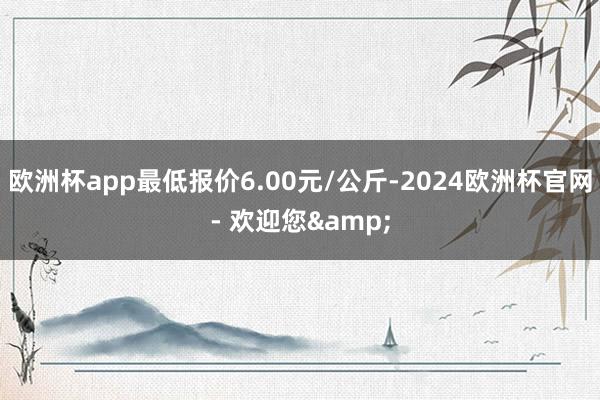 欧洲杯app最低报价6.00元/公斤-2024欧洲杯官网- 欢迎您&