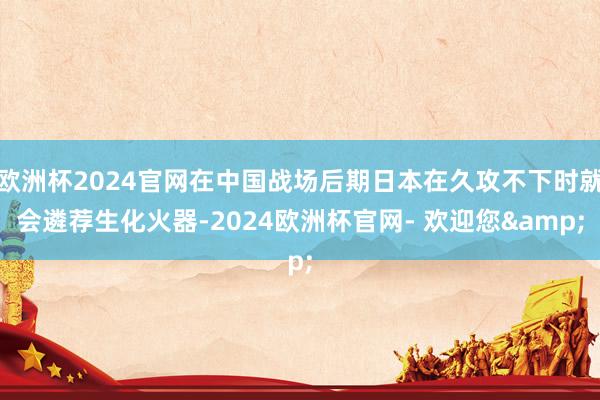 欧洲杯2024官网在中国战场后期日本在久攻不下时就会遴荐生化火器-2024欧洲杯官网- 欢迎您&