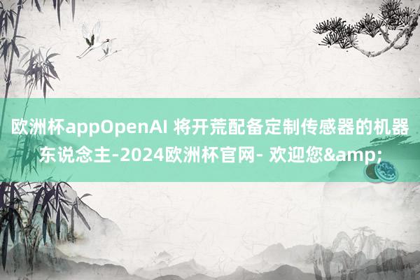 欧洲杯appOpenAI 将开荒配备定制传感器的机器东说念主-2024欧洲杯官网- 欢迎您&