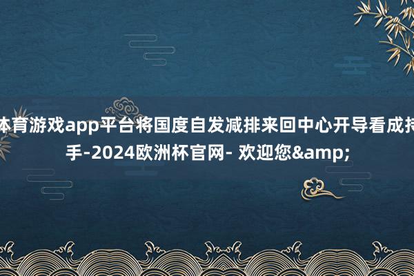 体育游戏app平台将国度自发减排来回中心开导看成持手-2024欧洲杯官网- 欢迎您&