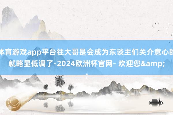 体育游戏app平台往大哥是会成为东谈主们关介意心的就略显低调了-2024欧洲杯官网- 欢迎您&