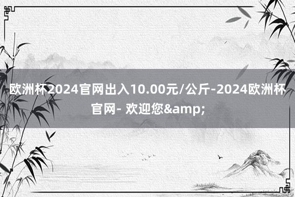 欧洲杯2024官网出入10.00元/公斤-2024欧洲杯官网- 欢迎您&