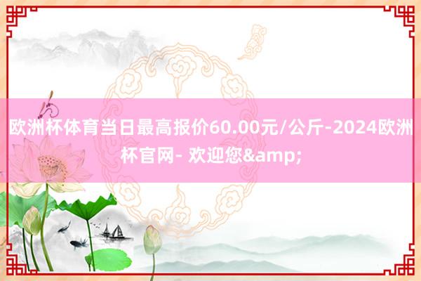 欧洲杯体育当日最高报价60.00元/公斤-2024欧洲杯官网- 欢迎您&