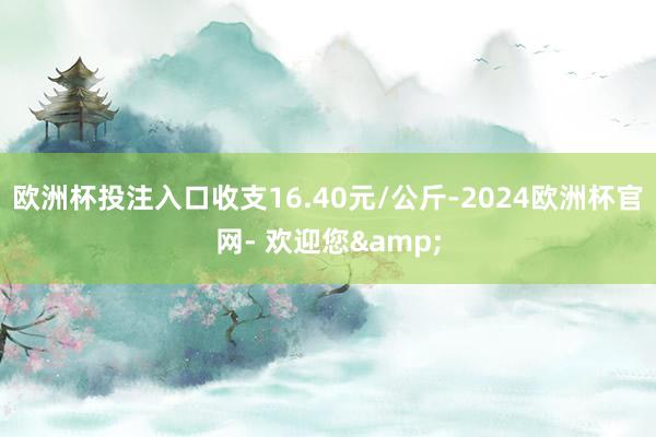 欧洲杯投注入口收支16.40元/公斤-2024欧洲杯官网- 欢迎您&