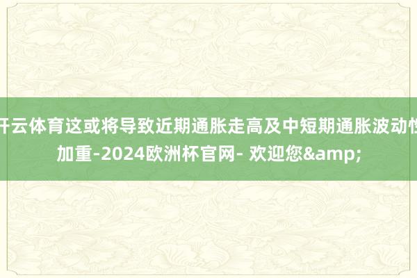 开云体育这或将导致近期通胀走高及中短期通胀波动性加重-2024欧洲杯官网- 欢迎您&