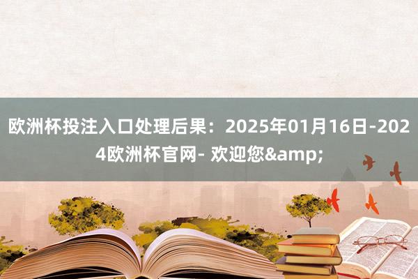 欧洲杯投注入口处理后果：2025年01月16日-2024欧洲杯官网- 欢迎您&