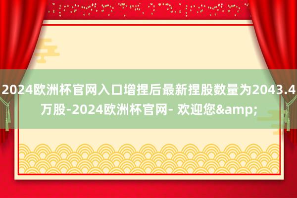 2024欧洲杯官网入口增捏后最新捏股数量为2043.4万股-2024欧洲杯官网- 欢迎您&