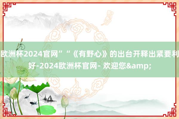 欧洲杯2024官网”　　“《有野心》的出台开释出紧要利好-2024欧洲杯官网- 欢迎您&