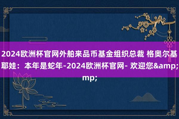 2024欧洲杯官网外舶来品币基金组织总裁 格奥尔基耶娃：本年是蛇年-2024欧洲杯官网- 欢迎您&