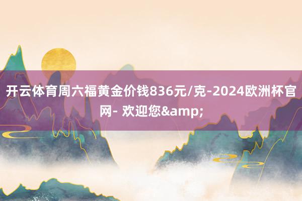 开云体育周六福黄金价钱836元/克-2024欧洲杯官网- 欢迎您&