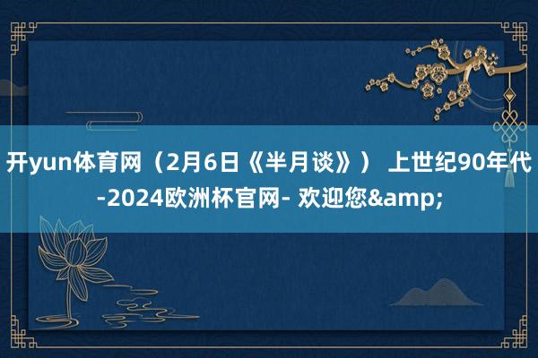 开yun体育网（2月6日《半月谈》） 上世纪90年代-2024欧洲杯官网- 欢迎您&