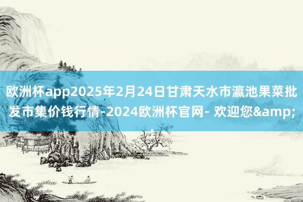 欧洲杯app2025年2月24日甘肃天水市瀛池果菜批发市集价钱行情-2024欧洲杯官网- 欢迎您&