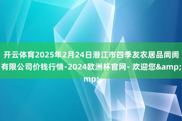 开云体育2025年2月24日潜江市四季友农居品阛阓有限公司价钱行情-2024欧洲杯官网- 欢迎您&