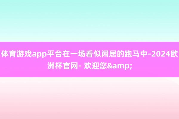 体育游戏app平台在一场看似闲居的跑马中-2024欧洲杯官网- 欢迎您&