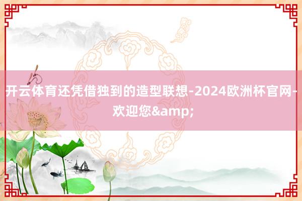 开云体育还凭借独到的造型联想-2024欧洲杯官网- 欢迎您&