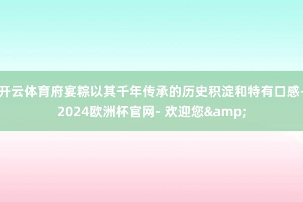 开云体育府宴粽以其千年传承的历史积淀和特有口感-2024欧洲杯官网- 欢迎您&