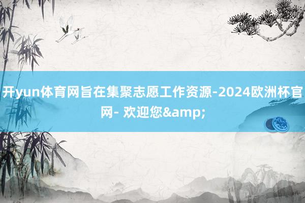 开yun体育网旨在集聚志愿工作资源-2024欧洲杯官网- 欢迎您&