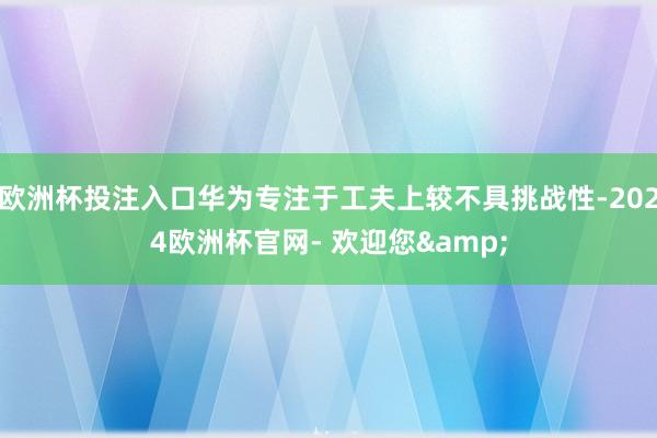 欧洲杯投注入口华为专注于工夫上较不具挑战性-2024欧洲杯官网- 欢迎您&