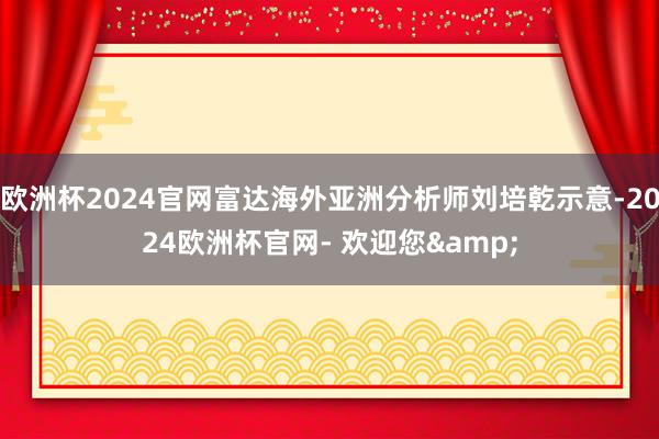 欧洲杯2024官网富达海外亚洲分析师刘培乾示意-2024欧洲杯官网- 欢迎您&