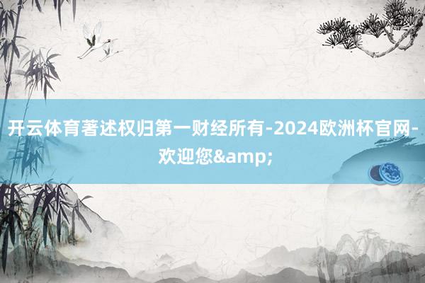开云体育著述权归第一财经所有-2024欧洲杯官网- 欢迎您&