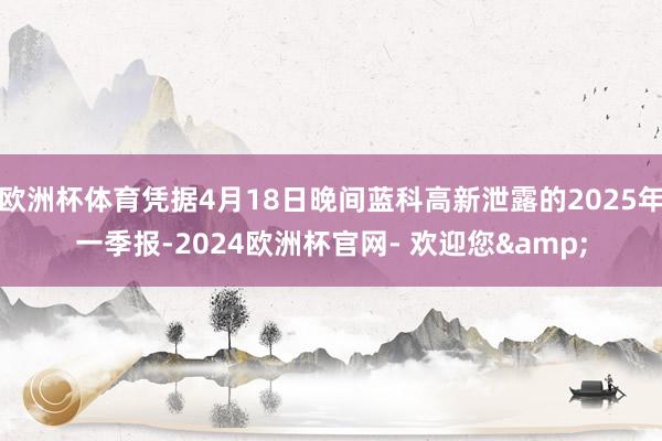 欧洲杯体育凭据4月18日晚间蓝科高新泄露的2025年一季报-2024欧洲杯官网- 欢迎您&