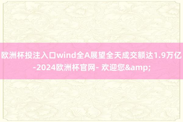 欧洲杯投注入口wind全A展望全天成交额达1.9万亿-2024欧洲杯官网- 欢迎您&