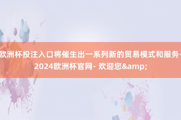 欧洲杯投注入口将催生出一系列新的贸易模式和服务-2024欧洲杯官网- 欢迎您&