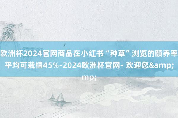 欧洲杯2024官网商品在小红书“种草”浏览的颐养率平均可栽植45%-2024欧洲杯官网- 欢迎您&