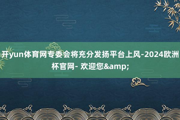 开yun体育网专委会将充分发扬平台上风-2024欧洲杯官网- 欢迎您&