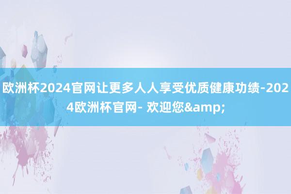 欧洲杯2024官网让更多人人享受优质健康功绩-2024欧洲杯官网- 欢迎您&