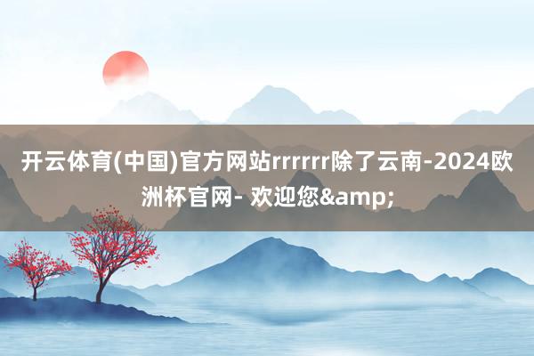 开云体育(中国)官方网站rrrrrr除了云南-2024欧洲杯官网- 欢迎您&